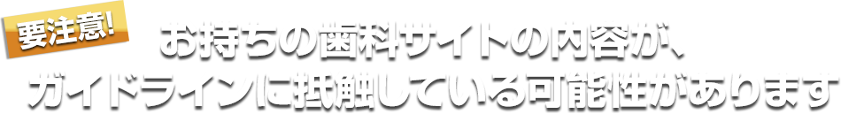 お持ちの歯科サイトの内容が、ガイドラインに抵触している可能性があります