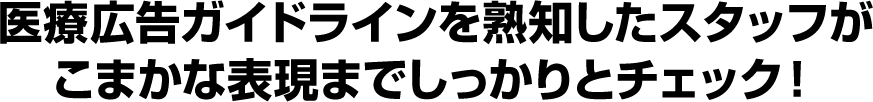 医療広告ガイドラインを熟知したスタッフがこまかな表現までしっかりとチェック!